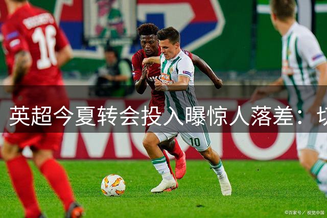 英超今夏转会投入曝惊人落差：切尔西领跑，多支球队逆势盈利