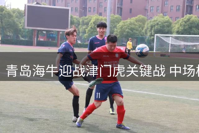 青岛海牛迎战津门虎关键战 中场核心复出在即
